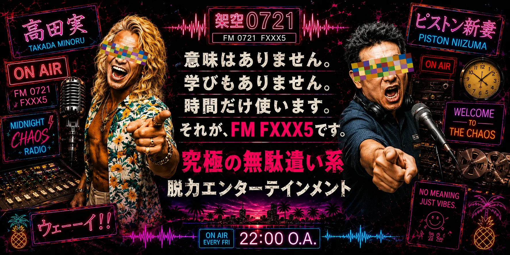 番組ビジュアル。左に指差しポーズの高田実(TAKADA MINORU)、右にマイクで絶叫するピストン新妻(PISTON NIIZUMA)。中央に『意味はありません。学びもありません。時間だけ使います。それが、FM FXXX5です。究極の無駄遣い系 脱力エンターテインメント』、下部に『ON AIR EVERY FRI 22:00 O.A.』